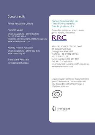 Contatti utili:
                                          Opzioni terapeutiche per
Renal Resource Centre                     l’insufficienza renale:
                                          Fare la giusta scelta
Numero verde                              Disponibile in inglese, arabo, cinese,
                                          greco, italiano, vietnamita
Chiamata gratuita: 1800 257189
Tel: 02 9362 3995
renalresource@nsccahs.health.nsw.gov.au
www.renalresource.com

                                          RENAL RESOURCE CENTRE, 2007
Kidney Health Australia                   37 Darling Point Road
Chiamata gratuita: 1800 682 531           Darling Point NSW 2027
www.kidney.org.au                         Telefono: +61 2 9362 3995 o
                                          +61 2 9362 3121
Transplant Australia                      Numero verde: 1800 257 189
                                          Fax: +61 2 9362 4354
www.transplant.org.au                     renalresource@nsccahs.health.nsw.gov.au
                                          www.renalresource.com




                                          Le pubblicazioni del Renal Resource Centre
                                          godono dell’avallo di The Australian and
                                          New Zealand Society of Nephrology e
                                          Transplant Australia
 