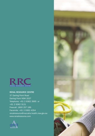 RENAL RESOURCE CENTRE
  37 Darling Point Road
  Darling Point NSW 2027
  Telephone: +61 2 9362 3995 or
  +61 2 9362 3121
  Freecall: 1800 257 189
  Facsimile: +61 2 9362 4354
  renalresource@nsccahs.health.nsw.gov.au
  www.renalresource.com




pagina 28
 