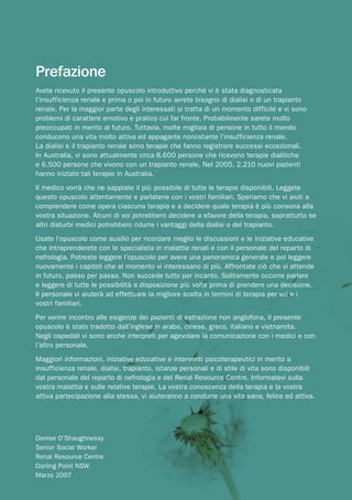 Prefazione
Avete ricevuto il presente opuscolo introduttivo perché vi è stata diagnosticata
l’insufficienza renale e prima o poi in futuro avrete bisogno di dialisi o di un trapianto
renale. Per la maggior parte degli interessati si tratta di un momento difficile e vi sono
problemi di carattere emotivo e pratico cui far fronte. Probabilmente sarete molto
preoccupati in merito al futuro. Tuttavia, molte migliaia di persone in tutto il mondo
conducono una vita molto attiva ed appagante nonostante l’insufficienza renale.
La dialisi e il trapianto renale sono terapie che fanno registrare successi eccezionali.
In Australia, vi sono attualmente circa 8.600 persone che ricevono terapie dialitiche
e 6.500 persone che vivono con un trapianto renale. Nel 2005, 2.210 nuovi pazienti
hanno iniziato tali terapie in Australia.
Il medico vorrà che ne sappiate il più possibile di tutte le terapie disponibili. Leggete
questo opuscolo attentamente e parlatene con i vostri familiari. Speriamo che vi aiuti a
comprendere come opera ciascuna terapia e a decidere quale terapia è più consona alla
vostra situazione. Alcuni di voi potrebbero decidere a sfavore della terapia, soprattutto se
altri disturbi medici potrebbero ridurre i vantaggi della dialisi o del trapianto.
Usate l’opuscolo come ausilio per ricordare meglio le discussioni e le iniziative educative
che intraprenderete con lo specialista in malattie renali e con il personale del reparto di
nefrologia. Potreste leggere l’opuscolo per avere una panoramica generale e poi leggere
nuovamente i capitoli che al momento vi interessano di più. Affrontate ciò che vi attende
in futuro, passo per passo. Non succede tutto per incanto. Solitamente occorre parlare
e leggere di tutte le possibilità a disposizione più volte prima di prendere una decisione.
Il personale vi aiuterà ad effettuare la migliore scelta in termini di terapia per voi e i
vostri familiari.
Per venire incontro alle esigenze dei pazienti di estrazione non anglofona, il presente
opuscolo è stato tradotto dall’inglese in arabo, cinese, greco, italiano e vietnamita.
Negli ospedali vi sono anche interpreti per agevolare la comunicazione con i medici e con
l’altro personale.
Maggiori informazioni, iniziative educative e interventi psicoterapeutici in merito a
insufficienza renale, dialisi, trapianto, istanze personali e di stile di vita sono disponibili
dal personale del reparto di nefrologia e del Renal Resource Centre. Informatevi sulla
vostra malattia e sulle relative terapie. La vostra conoscenza della terapia e la vostra
attiva partecipazione alla stessa, vi aiuteranno a condurre una vita sana, felice ed attiva.




Denise O’Shaughnessy
Senior Social Worker
Renal Resource Centre
Darling Point NSW
Marzo 2007
 