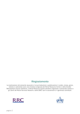 Ringraziamento
La realizzazione del presente opuscolo e la sua traduzione e pubblicazione in arabo, cinese, greco,
   italiano e vietnamita sono una iniziativa congiunta del Renal Resource Centre e della Greater
Metropolitan Clinical Taskforce. Il Renal Resource Centre desidera ringraziare il personale medico e
  gli utenti del Renal Services Network e della GMCT per le sovvenzioni e il generoso contributo.




pagina 2
 