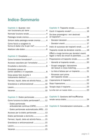 Indice-Sommario
Capitolo 1: Quando i reni                                          Capitolo 4: Trapianto renale ..................... 16
non funzionano più bene ............................ 4             Cos’è il trapianto renale? .......................... 16
Normale funzione renale ............................. 4            Da dove provengono i reni destinati
Patologia renale cronica .............................. 4          al trapianto? ............................................. 16
Sintomi della patologia renale cronica ......... 4                 · Donatori deceduti .................................. 16
Come faccio a scegliere la                                         · Donatori viventi ..................................... 17
forma di dialisi che fa per me? .................... 5             Indici di successo dei trapianti renali ......... 17
Adattarvi alla dialisi .................................... 6      Trapianto renale da donatore vivente ......... 18
                                                                   Eﬀetti a lungo termine per donatori viventi
Capitolo 2: Emodialisi ................................ 7 legati o meno da vincoli di parentela ......... 18
Come funziona l’emodialisi? ........................ 7             Preparazione al trapianto renale ................ 20
Accesso vascolare per l’emodialisi .............. 7                · Idoneità al trapianto renale .................... 20
Emodialisi a domicilio ................................. 8         · Gruppi sanguigni, tipizzazione
                                                                     dei tessuti e cross-matching .................. 20
Emodialisi presso un
centro satellite o in ospedale ...................... 8            · La lista d’attesa per un trapianto ........... 21
Cosa posso fare durante il                                         · Rimanere sani prima
trattamento dialitico?................................ 10            del trapianto renale ............................... 21
Farmaci, liquidi, dieta ed attività ﬁsica ....... 10               L’operazione di trapianto ........................... 22
Gravidanza e anticoncezionali ................... 10               Dopo l’operazione ..................................... 22
Lavoro ...................................................... 10   Terapie dopo il trapianto ........................... 23
Vacanze ................................................... 10     La vita con un nuovo rene ......................... 23


Capitolo 3: Dialisi peritoneale .................. 12 Capitolo 5: Gestione dell’insuﬃcienza
                                                                   renale senza dialisi ................................... 24
Come funziona la dialisi peritoneale?......... 12
· Dialisi peritoneale
  ambulatoriale continua (CAPD) ............... 13                 Capitolo 6: Considerazioni conclusive ....... 26
· Dialisi peritoneale automatizzata (APD) .. 13
Accesso per la dialisi peritoneale .............. 13
Dialisi peritoneale a domicilio.................... 15
Farmaci, liquidi, dieta ed attività ﬁsica ....... 15
Gravidanza e anticoncezionali ................... 15
Lavoro ...................................................... 15
Vacanze ................................................... 15

                                                                                                                     pagina 3
 