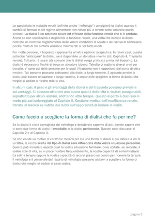 Lo specialista in malattie renali (definito anche “nefrologo”) consiglierà la dialisi quando il
cambio di farmaci e del regime alimentare non riesce più a tenere sotto controllo questi
sintomi. La dialisi è un sostituto sicuro ed efficace della funzione renale che si è perduta.
Anche se non stabilizzerà o migliorerà la funzione renale, una volta che iniziate la dialisi
noterete un notevole miglioramento delle vostre condizioni di salute e del senso di benessere,
poiché molti di tali sintomi verranno minimizzati o del tutto risolti.
Per molte persone, il trapianto rappresenta un’altra opzione terapeutica. In taluni casi, questo
potrebbe “anticipare” la dialisi, se è disponibile un donatore vivente (cfr. Capitolo 4, Trapianto
renale). Tuttavia, è assai più comune che la dialisi venga praticata prima del trapianto. La
dialisi è necessaria finché si trova un donatore idoneo. Talvolta ci vogliono diversi anni per
trovarlo. Vi sono poi delle persone per le quali il trapianto non è opportuno dal punto di vista
medico. Tali persone possono sottoporsi alla dialisi a lungo termine. E appunto perché la
dialisi può essere un’opzione a lungo termine, è importante scegliere la forma di dialisi che
meglio si addice al vostro stile di vita.

In alcuni casi, il peso e gli svantaggi della dialisi e del trapianto possono prevalere
sui vantaggi. Si possono ottenere una buona qualità della vita e risultati paragonabili,
soprattutto per alcuni anziani, adottando altre terapie. Questo aspetto è discusso in
modo più particolareggiato al Capitolo 5, Gestione medica dell’insufﬁcienza renale.
Parlate al medico se nutrite dei dubbi sull’opportunità di iniziare la dialisi.


Come faccio a scegliere la forma di dialisi che fa per me?
Se la dialisi è stata consigliata dal nefrologo e desiderate saperne di più, dovete sapere che
vi sono due forme di dialisi: l’emodialisi e la dialisi peritoneale. Queste sono discusse al
Capitolo 2 e al Capitolo 3.
Se non esiste un motivo di carattere medico per cui una forma di dialisi è più idonea a voi di
un’altra, la vostra scelta del tipo di dialisi sarà influenzata dalla vostra situazione personale.
Questa può includere aspetti quali la vostra situazione familiare, dove abitate, se lavorate, il
vostro stile di vita, se vi piace nuotare frequentemente, la vostra capacità di somministrarvi
da soli la terapia oppure la vostra capacità di recarvi presso un centro per ricevere la terapia.
Il nefrologo e il personale del reparto di nefrologia possono aiutarvi a scegliere la forma di
dialisi che meglio si addice al caso vostro.




                                                                                         pagina 5
 
