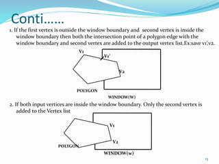 Conti……
1. If the first vertex is outside the window boundary and second vertex is inside the
window boundary then both the intersection point of a polygon edge with the
window boundary and second vertex are added to the output vertex list.Ex:save v1’,v2.
POLYGON
WINDOW(W)
2. If both input vertices are inside the window boundary. Only the second vertex is
added to the Vertex list
POLYGON
WINDOW(w)
V1
V1’
V2
V1
V2
13
 