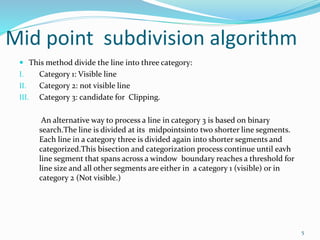 Mid point subdivision algorithm
 This method divide the line into three category:
I. Category 1: Visible line
II. Category 2: not visible line
III. Category 3: candidate for Clipping.
An alternative way to process a line in category 3 is based on binary
search.The line is divided at its midpointsinto two shorter line segments.
Each line in a category three is divided again into shorter segments and
categorized.This bisection and categorization process continue until eavh
line segment that spans across a window boundary reaches a threshold for
line size and all other segments are either in a category 1 (visible) or in
category 2 (Not visible.)
5
 