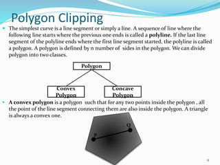 Polygon Clipping
 The simplest curve is a line segment or simply a line. A sequence of line where the
following line starts where the previous one ends is called a polyline. If the last line
segment of the polyline ends where the first line segment started, the polyline is called
a polygon. A polygon is defined by n number of sides in the polygon. We can divide
polygon into two classes.
 A convex polygon is a polygon such that for any two points inside the polygon , all
the point of the line segment connecting them are also inside the polygon. A triangle
is always a convex one.
Polygon
Convex
Polygon
Concave
Polygon
P
Q
9
 