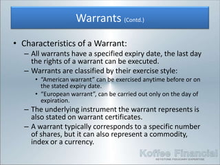Warrants (Contd.)
• Characteristics of a Warrant:
  – All warrants have a specified expiry date, the last day
    the rights of a warrant can be executed.
  – Warrants are classified by their exercise style:
     • “American warrant” can be exercised anytime before or on
       the stated expiry date.
     • “European warrant”, can be carried out only on the day of
       expiration.
  – The underlying instrument the warrant represents is
    also stated on warrant certificates.
  – A warrant typically corresponds to a specific number
    of shares, but it can also represent a commodity,
    index or a currency.
 