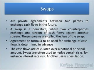 Swaps

•   Are private agreements between two parties to
    exchange cash flows in the future.
•   A swap is a derivative, where two counterparties
    exchange one stream of cash flows against another
    stream. These streams are called the legs of the swap.
•   Agreement on formula to be used for exchange of cash-
    flows is determined in advance
•   The cash flows are calculated over a notional principal
    amount. Swaps are often used to hedge certain risks, for
    instance interest rate risk. Another use is speculation.
 