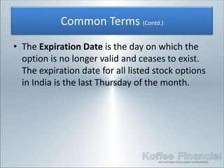 Common Terms (Contd.)
• The Expiration Date is the day on which the
  option is no longer valid and ceases to exist.
  The expiration date for all listed stock options
  in India is the last Thursday of the month.
 