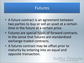 Futures

• A future contract is an agreement between
  two parties to buy or sell an asset at a certain
  time in the future at a certain price.
• Futures are special types of forward contracts
  in the sense that futures are standardized
  exchange-traded contracts.
• A futures contract may be offset prior to
  maturity by entering into an equal and
  opposite transaction.
 