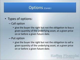 Options (Contd.)

• Types of options:
  – Call option
     • give the buyer the right but not the obligation to buy a
       given quantity of the underlying asset, at a given price
       on or before a given future date.
  – Put option
     • give the buyer the right but not the obligation to sell a
       given quantity of the underlying asset, at a given price
       on or before a given future date.
 