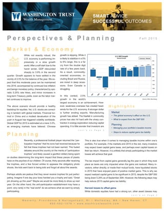 F a l l 2 0 1 5
M a r k e t & E c o n o m y
P e r s p e c t i v e s & P l a n n i n g
While not exactly robust, the
U.S. economy is performing im-
pressively in a slow growth
world. After a soft start due to the
harsh winter, GDP rebounded
sharply to 3.9% in the second
quarter. Growth appears to have settled in the
vicinity of 2.5% for the balance of the year. We ex-
pect that this moderate pace can be maintained
into 2016, accompanied by continued low inflation
and benign monetary policy, characterized by spo-
radic 0.25% rate hikes, and minor increases in
long-term Treasury yields, even as the labor mar-
ket continues to improve.
The above scenario should provide a healthy
backdrop for equities. Yet, U.S. stocks are correct-
ing in tandem with global markets. Financial tur-
moil in China and a modest devaluation of the
yuan in August has triggered volatility worldwide.
Global GDP for 2015 is estimated at a mere 3.0%,
as emerging markets have faltered. Chinese
growth is slipping. While it
is likely to stabilize in a 5%
to 6% range, this is a far
cry from the double digit
rate of a few years back.
As a result, commodity-
oriented economies, in-
cluding Brazil and Russia,
are mired in deep reces-
sions. Even Canada is
struggling.
In this context, 2.5%
growth in the world’s
largest economy is an achievement. How-
ever, weakness overseas has created head-
winds for the U.S. economy. A stronger dollar
is further eroding exports. Manufacturing
growth has ebbed. The freefall in commodity
prices has also hit hard with the sharp con-
traction in energy exploration reducing capital
spending. It is little wonder that investors are
P l a n n i n g
H i g h l i g h t s
Market
• The global economy’s affect on the U.S.
• What to expect from the S&P 500
Planning
• Managing your portfolio’s taxable income
•  Steps to reduce capital gains tax liability
W e s t e r l y , P r o v i d e n c e & N a r r a g a n s e t t , R I ~ W e l l e s l e y , M A ~ N e w H a v e n , C T
8 0 0 - 5 8 2 - 1 0 7 6 ~ w w w . w a s h t r u s t w e a l t h . c o m
SMART ADVICE 
SUCCESSFUL OUTCOMES
Recently, a professional football player returned the “par-
ticipation trophies” that his sons had received because he
felt that these trophies had not been earned. This fueled
debates around the country on the merits of “participation
trophies” and likely caused a gazillion dollars being spent
on studies determining the long-term impact that these pieces of plastic
have on the psyches of our children. Of course, thirty seconds after receiving
the trophies, and a few forced smiles to appease the obligatory photo
shoots, the kids went back to being kids and forgot all about the awards.
Perhaps adults are jealous that they never receive trophies for just partici-
pating. Imagine if one day your boss handed you a trophy and said, “Great
job showing up this year!” Maybe we would be more likely to show up next
year. On the other hand, the anti-participation establishment may have a
point; very rarely in the “real world” do we achieve what we want by simply
participating.
This is also true when it comes to managing taxable income within one’s
portfolio. For example, if the markets end 2015 in the red, many investors
may expect lower capital gains taxes, and perhaps even capital losses on
their tax return. However, it is unlikely that simply participating in the market
losses will achieve that goal.
The tax impact from capital gains generally lag the year in which they took
place as taxes are only impacted when the gains are realized. Many in-
vestors, either directly, or inside their mutual funds, have liquidated stocks
in 2015 that have enjoyed years of positive market gains. This is why we
expect realized capital gains to be significant in 2015, despite the S&P 500
being down 5.29% as of September 30th. However, the following steps may
help reduce 2015 capital gains tax liability:
Harvest losses to offset gains
While domestic equities have had a strong run, other asset classes may
Source: BEA, Bloomberg
c o n t ’ d o n P a g e 2
c o n t ’ d o n P a g e 2
 