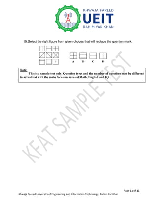 Page 11 of 11
Khwaja Fareed University of Engineering and Information Technology, Rahim Yar Khan
10.Select the right figure from given choices that will replace the question mark.
Note:
This is a sample test only. Question types and the number of questions may be different
in actual test with the main focus on areas of Math, English and IQ.
 