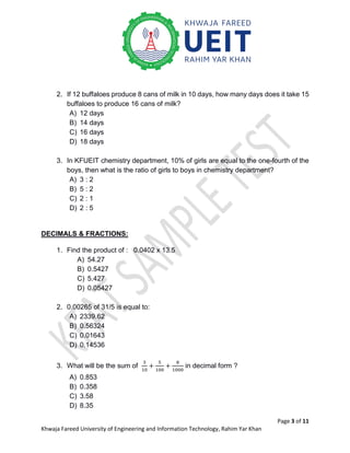 Page 3 of 11
Khwaja Fareed University of Engineering and Information Technology, Rahim Yar Khan
2. If 12 buffaloes produce 8 cans of milk in 10 days, how many days does it take 15
buffaloes to produce 16 cans of milk?
A) 12 days
B) 14 days
C) 16 days
D) 18 days
3. In KFUEIT chemistry department, 10% of girls are equal to the one-fourth of the
boys, then what is the ratio of girls to boys in chemistry department?
A) 3 : 2
B) 5 : 2
C) 2 : 1
D) 2 : 5
DECIMALS & FRACTIONS:
1. Find the product of : 0.0402 x 13.5
A) 54.27
B) 0.5427
C) 5.427
D) 0.05427
2. 0.00265 of 31/5 is equal to:
A) 2339.62
B) 0.56324
C) 0.01643
D) 0.14536
3. What will be the sum of
3
10
+
5
100
+
8
1000
in decimal form ?
A) 0.853
B) 0.358
C) 3.58
D) 8.35
 