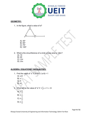 Page 4 of 11
Khwaja Fareed University of Engineering and Information Technology, Rahim Yar Khan
GEOMETRY:
1. In the figure, what is value of a?
A) 45o
B) 60o
C) 75o
D) 120o
2. What is the circumference of a circle whose area is 100𝜋?
A) 10
B) 20
C) 10𝜋
D) 20𝜋
ALGEBRA / EQUATIONS / INEQUALITIES:
1. Find the value of “x” if (9x-81) / (x-9) = 1
A) x-9
B) x
C) 9
D) 81
2. What will be the value of “a” if 2
3
5
a + 9 = 25
A) 6
2
13
B) 6
1
13
C) 6
4
13
D) 6
5
13
45i
75i
a°
C
A
B
D
 