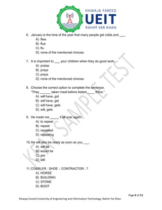 Page 6 of 11
Khwaja Fareed University of Engineering and Information Technology, Rahim Yar Khan
6. January is the time of the year that many people get colds and ___.
A) flew
B) flue
C) flu
D) none of the mentioned choices
7. It is important to ___ your children when they do good work.
A) praise
B) prays
C) preys
D) none of the mentioned choices
8. Choose the correct option to complete the sentence.
“They ______ taken meal before Aslam ____ there.”
A) will have, got
B) will have, get
C) will have, gets
D) will, gets
9. He made me _____ it all over again.
A) to repeat
B) repeat
C) repeated
D) repeating
10.He will also be ready as soon as you ___.
A) will be
B) would be
C) are
D) will
11.COBBLER : SHOE :: CONTRACTOR : ?
A) HORSE
B) BUILDING
C) STONE
D) BOOT
 