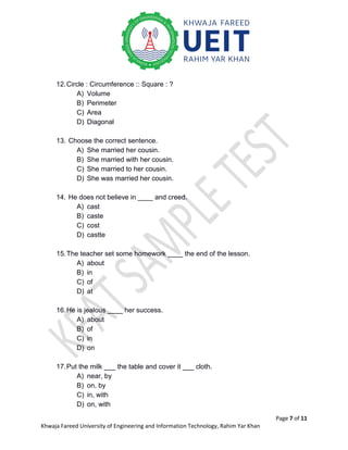 Page 7 of 11
Khwaja Fareed University of Engineering and Information Technology, Rahim Yar Khan
12.Circle : Circumference :: Square : ?
A) Volume
B) Perimeter
C) Area
D) Diagonal
13. Choose the correct sentence.
A) She married her cousin.
B) She married with her cousin.
C) She married to her cousin.
D) She was married her cousin.
14. He does not believe in ____ and creed.
A) cast
B) caste
C) cost
D) castte
15.The teacher set some homework ____ the end of the lesson.
A) about
B) in
C) of
D) at
16.He is jealous ____ her success.
A) about
B) of
C) in
D) on
17.Put the milk ___ the table and cover it ___ cloth.
A) near, by
B) on, by
C) in, with
D) on, with
 
