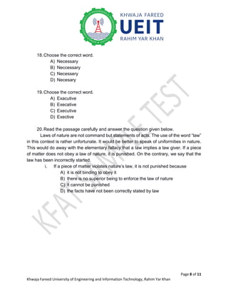 Page 8 of 11
Khwaja Fareed University of Engineering and Information Technology, Rahim Yar Khan
18.Choose the correct word.
A) Necessary
B) Neccessary
C) Necessery
D) Necesary
19.Choose the correct word.
A) Exacutive
B) Execative
C) Executive
D) Exective
20.Read the passage carefully and answer the question given below.
Laws of nature are not command but statements of acts. The use of the word “law”
in this context is rather unfortunate. It would be better to speak of uniformities in nature.
This would do away with the elementary fallacy that a law implies a law giver. If a piece
of matter does not obey a law of nature, it is punished. On the contrary, we say that the
law has been incorrectly started.
i. If a piece of matter violates nature’s law, it is not punished because
A) it is not binding to obey it
B) there is no superior being to enforce the law of nature
C) it cannot be punished
D) the facts have not been correctly stated by law
 