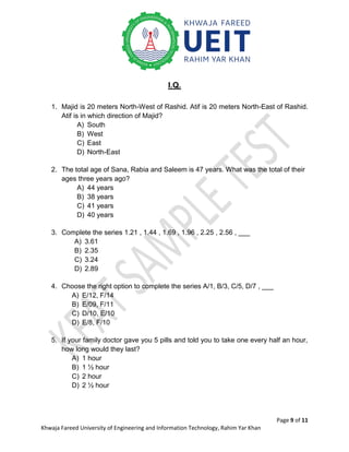 Page 9 of 11
Khwaja Fareed University of Engineering and Information Technology, Rahim Yar Khan
I.Q.
1. Majid is 20 meters North-West of Rashid. Atif is 20 meters North-East of Rashid.
Atif is in which direction of Majid?
A) South
B) West
C) East
D) North-East
2. The total age of Sana, Rabia and Saleem is 47 years. What was the total of their
ages three years ago?
A) 44 years
B) 38 years
C) 41 years
D) 40 years
3. Complete the series 1.21 , 1.44 , 1.69 , 1.96 , 2.25 , 2.56 , ___
A) 3.61
B) 2.35
C) 3.24
D) 2.89
4. Choose the right option to complete the series A/1, B/3, C/5, D/7 , ___
A) E/12, F/14
B) E/09, F/11
C) D/10, E/10
D) E/8, F/10
5. If your family doctor gave you 5 pills and told you to take one every half an hour,
how long would they last?
A) 1 hour
B) 1 ½ hour
C) 2 hour
D) 2 ½ hour
 