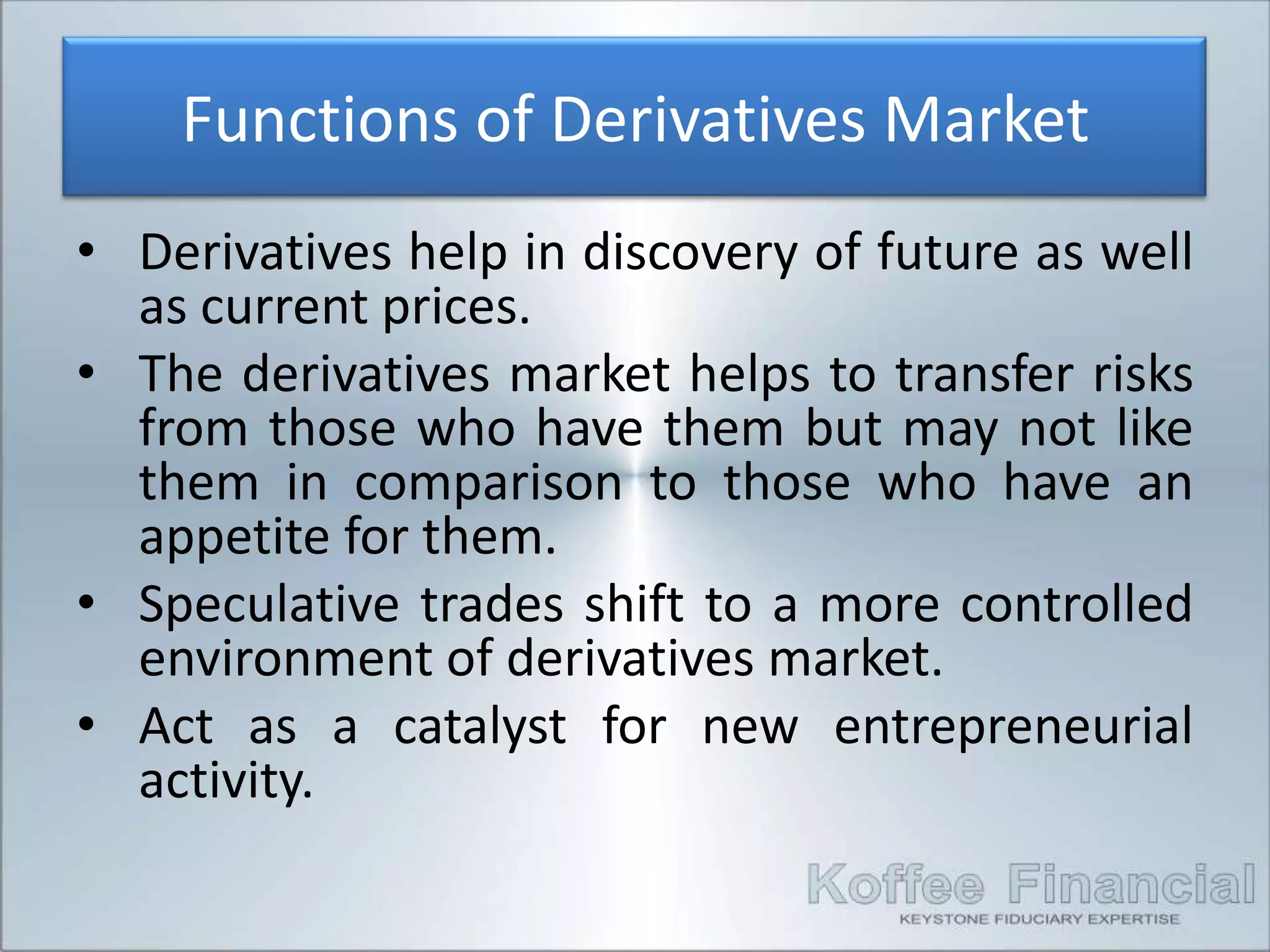 Functions of Derivatives Market
• Derivatives help in discovery of future as well
  as current prices.
• The derivatives market helps to transfer risks
  from those who have them but may not like
  them in comparison to those who have an
  appetite for them.
• Speculative trades shift to a more controlled
  environment of derivatives market.
• Act as a catalyst for new entrepreneurial
  activity.
 
