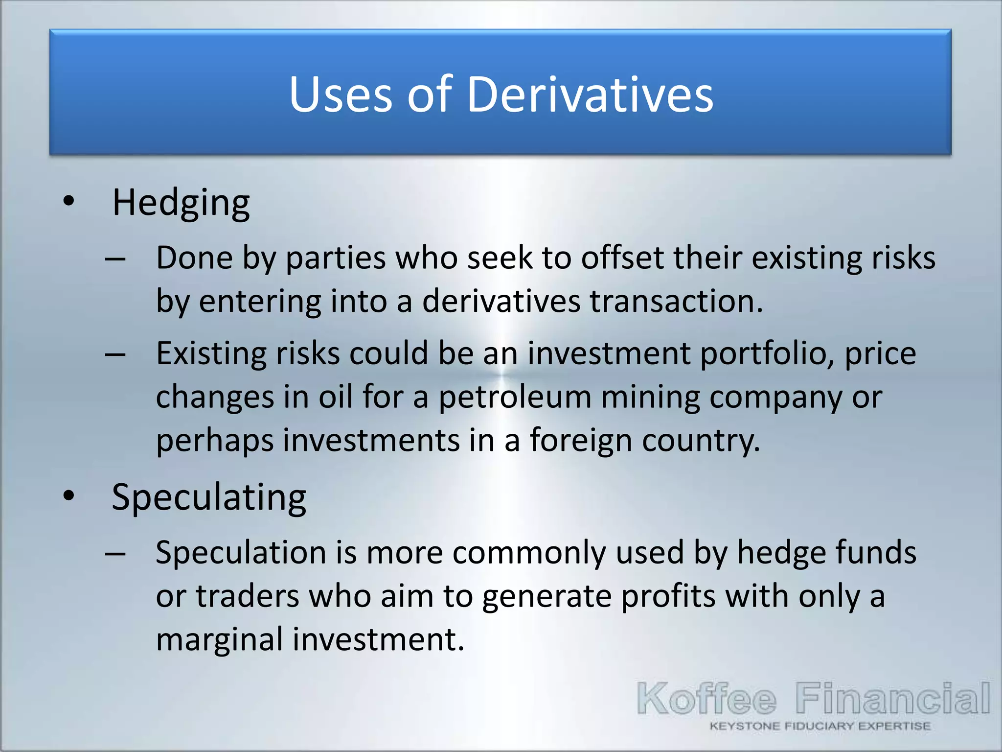 Uses of Derivatives
• Hedging
  – Done by parties who seek to offset their existing risks
    by entering into a derivatives transaction.
  – Existing risks could be an investment portfolio, price
    changes in oil for a petroleum mining company or
    perhaps investments in a foreign country.
• Speculating
  – Speculation is more commonly used by hedge funds
    or traders who aim to generate profits with only a
    marginal investment.
 