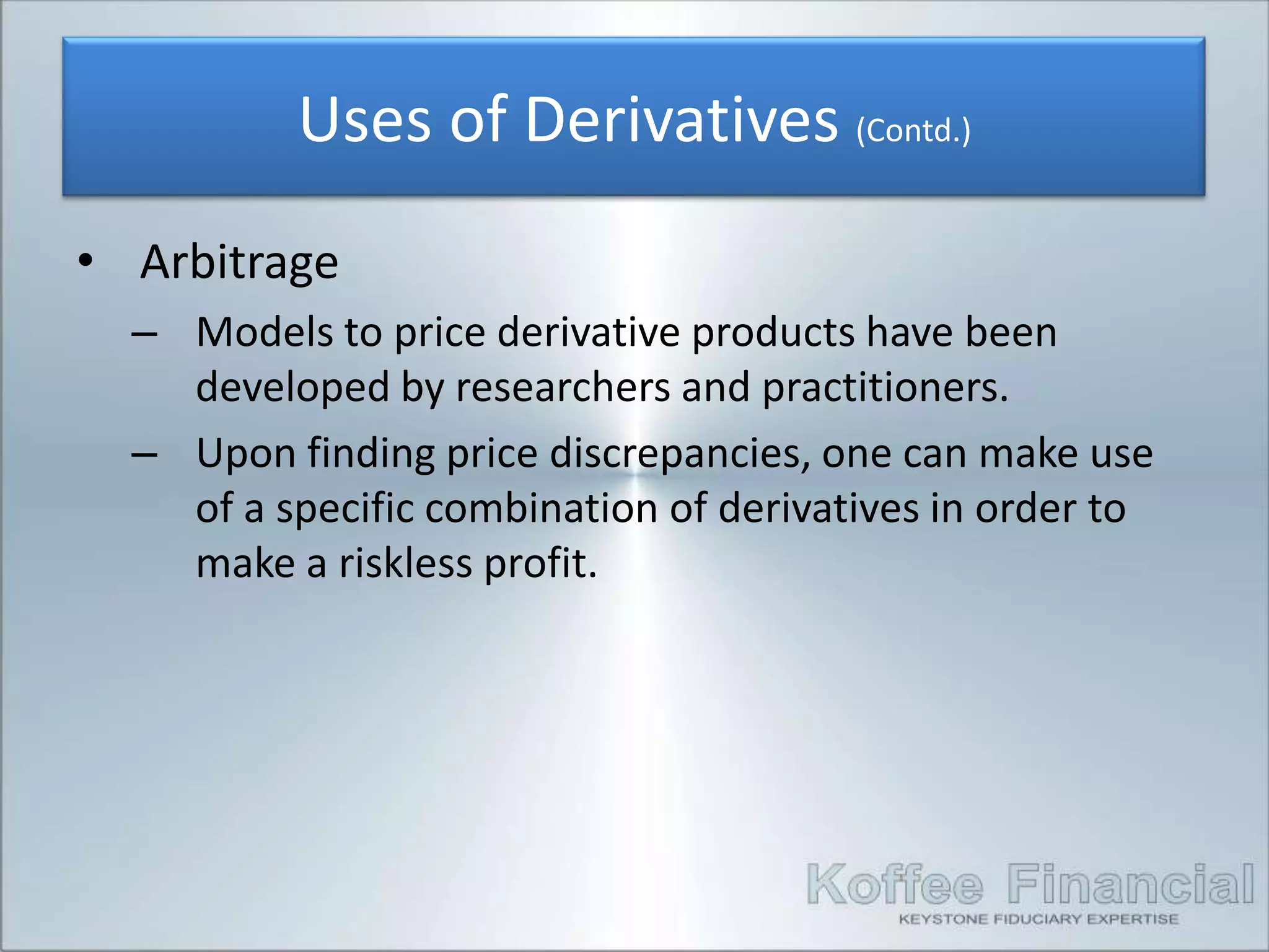 Uses of Derivatives (Contd.)
• Arbitrage
  – Models to price derivative products have been
    developed by researchers and practitioners.
  – Upon finding price discrepancies, one can make use
    of a specific combination of derivatives in order to
    make a riskless profit.
 