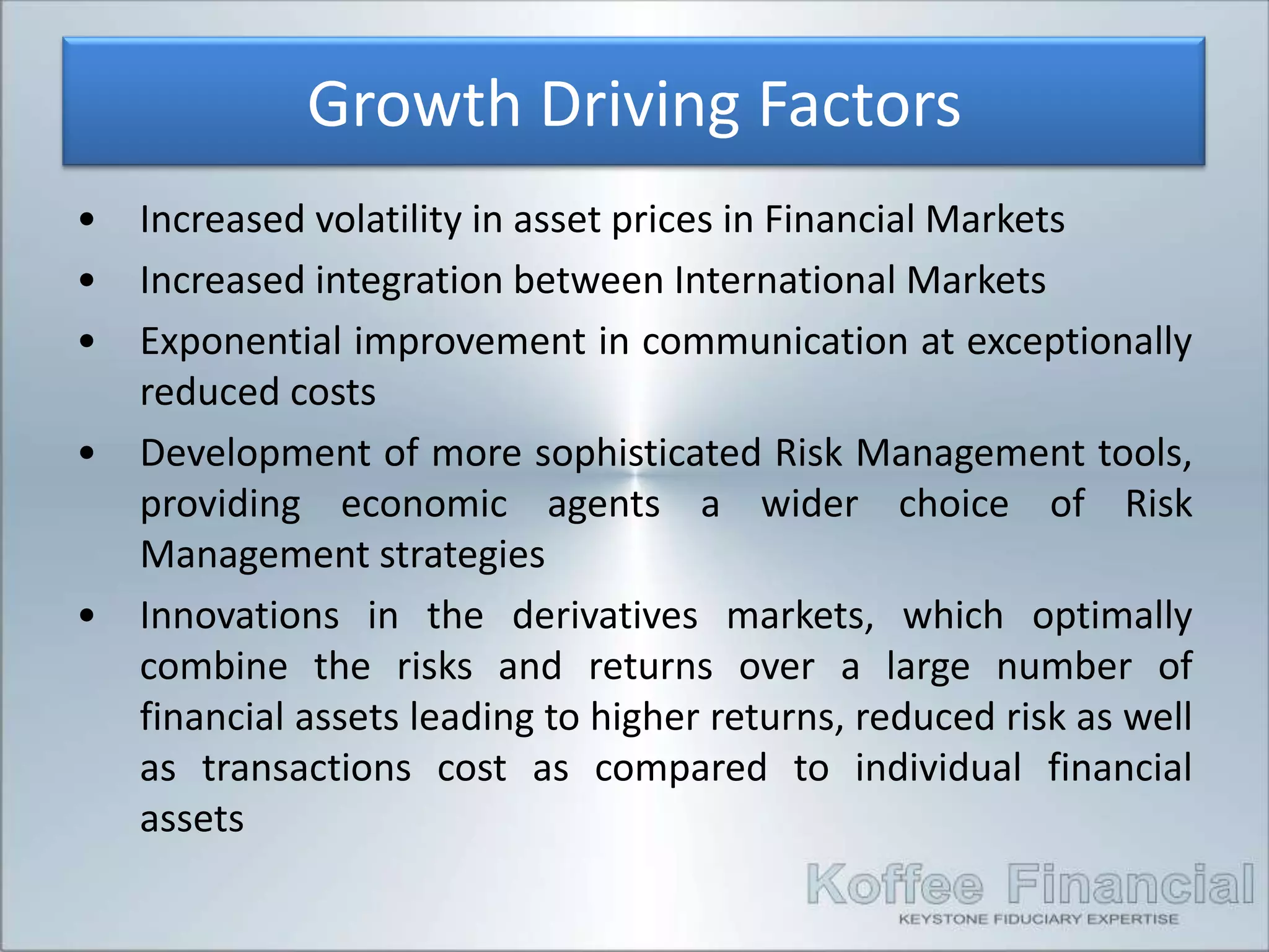 Growth Driving Factors
•   Increased volatility in asset prices in Financial Markets
•   Increased integration between International Markets
•   Exponential improvement in communication at exceptionally
    reduced costs
•   Development of more sophisticated Risk Management tools,
    providing economic agents a wider choice of Risk
    Management strategies
•   Innovations in the derivatives markets, which optimally
    combine the risks and returns over a large number of
    financial assets leading to higher returns, reduced risk as well
    as transactions cost as compared to individual financial
    assets
 