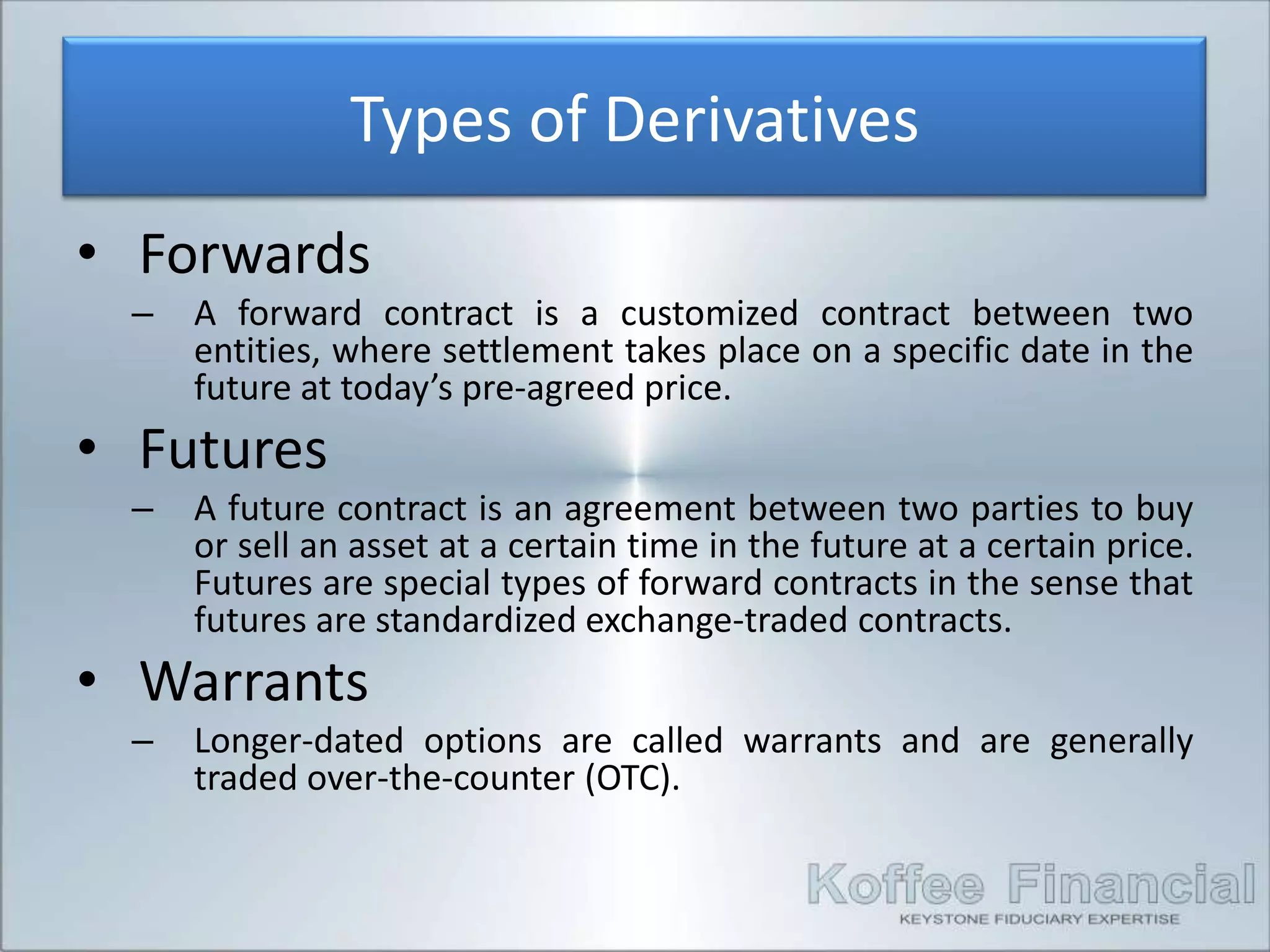 Types of Derivatives
• Forwards
 –   A forward contract is a customized contract between two
     entities, where settlement takes place on a specific date in the
     future at today’s pre-agreed price.
• Futures
 –   A future contract is an agreement between two parties to buy
     or sell an asset at a certain time in the future at a certain price.
     Futures are special types of forward contracts in the sense that
     futures are standardized exchange-traded contracts.
• Warrants
 –   Longer-dated options are called warrants and are generally
     traded over-the-counter (OTC).
 