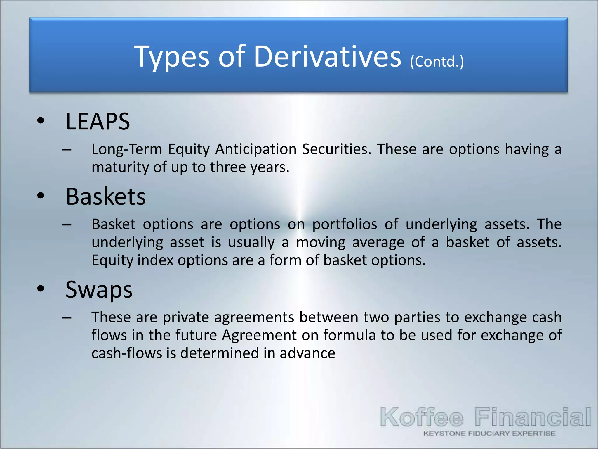 Types of Derivatives (Contd.)
• LEAPS
  –   Long-Term Equity Anticipation Securities. These are options having a
      maturity of up to three years.
• Baskets
  –   Basket options are options on portfolios of underlying assets. The
      underlying asset is usually a moving average of a basket of assets.
      Equity index options are a form of basket options.
• Swaps
  –   These are private agreements between two parties to exchange cash
      flows in the future Agreement on formula to be used for exchange of
      cash-flows is determined in advance
 