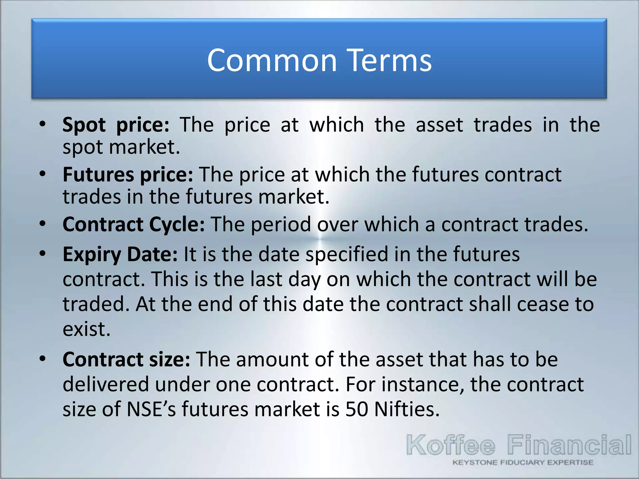 Common Terms
• Spot price: The price at which the asset trades in the
  spot market.
• Futures price: The price at which the futures contract
  trades in the futures market.
• Contract Cycle: The period over which a contract trades.
• Expiry Date: It is the date specified in the futures
  contract. This is the last day on which the contract will be
  traded. At the end of this date the contract shall cease to
  exist.
• Contract size: The amount of the asset that has to be
  delivered under one contract. For instance, the contract
  size of NSE’s futures market is 50 Nifties.
 