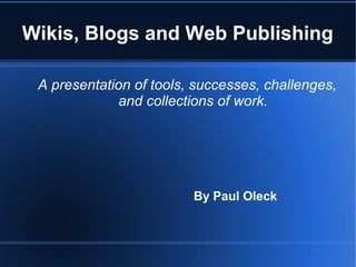Wikis, Blogs and Web Publishing 
A presentation of tools, successes, challenges, 
and collections of work. 
By Paul Oleck 
 