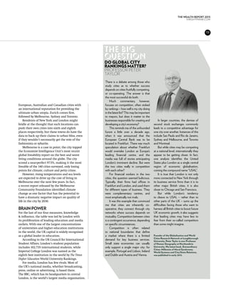 THE WEALTH REPORT 2013
                                                                                                                             KNIGHTFRANK.com




                                                                                                                                              19




                                                     The big
                                                     question
                                                     do globaL city
                                                     rankingS matter?
                                                     Professor Peter
                                                     Taylor
                                                     There is a debate among those who
                                                     study cities as to whether success
                                                     depends on cities fruitfully competing,
                                                     or co-operating. The answer is that
                                                     the most successful do both.
                                                          Much commentary, however,
European, Australian and Canadian cities with        focuses on competition, often stoked
an international reputation for providing the        by rankings – how well is my city doing
ultimate urban utopia. Zurich comes first,           in the latest list? This may be important
followed by Melbourne, Sydney and Toronto.           to mayors, but does it matter to the
    Residents of New York and London might           businesses responsible for creating and         In larger countries, the demise of
bridle at the thought that such locations can        developing a city’s economy?                second stock exchanges commonly
push their own cities into sixth and eighth               This reminds me of the unfounded       leads to a competitive advantage for
places respectively, but these towns do have the     furore a little over a decade ago,          one city over another. Instances of this
data to back up their claims to urban bliss, even    when it was announced that the              include Sao Paulo and Rio de Janeiro,
if they wouldn’t necessarily get the vote of the     European Central Bank was to be             Sydney and Melbourne, and Toronto
fashionista or sybarite.                             located in Frankfurt. There was much        and Montreal.
    Melbourne is a case in point; the city topped    speculation about whether Frankfurt             But while cities may be competing
the Economist Intelligence Unit’s most recent        would overtake London as Europe’s           at a national level, internationally they
global liveability report on the best and worst      leading financial centre, and the           appear to be getting closer. In fact,
living conditions around the globe. The city         media was full of stories anticipating      one analysis identifies the United
scored a near-perfect 97.5%, making it the most      London’s imminent decline. But were         States plus London as a single central
liveable of the 140 cities surveyed, only losing     the two cities really in competition        region of economic globalisation,
points for climate, culture and petty crime.         with each other?                            coining the compound name “USAL”.
    However, rising temperatures and sea levels           For financial workers in the two           It is true that London is not only
are expected to drive up the cost of living in       cities, the question seemed ludicrous.      more connected to New York through
Melbourne over the next few years. In fact,          Typically, their firms had offices in       its business service firms than it is to
a recent report released by the Melbourne            Frankfurt and London, and used them         other major British cities, it is also
Community Foundation identified climate              for different types of business. They       closer to Chicago and San Francisco.
change as one factor that has the potential to       were complementary centres, and                 But while London’s tendency
have a dramatic negative impact on quality of        most emphatically not rivals.               to cleave to USAL – rather than to
life in the city by 2030.                                 It was this example that convinced     other parts of the UK – sums up the
                                                     me that cities are inherently co-           difficulties facing those who want to
Brain power                                          operative; they connect through city        harness all British cities to boost future
For the last of our four measures, knowledge         networks where success depends on           UK economic growth, it also suggests
& influence, the table was led by London with        mutuality. Competition between cities       that leading cities may have less to
its proliferation of leading education and media     is a contingent occurrence, depending       fear from their so-called competitors
outlets. With one of the largest concentrations      on specific circumstances.                  than some might imagine.
of universities and higher education institutions         Competition is often related
in the world, the UK capital is widely recognised    to national boundaries that define
as a global leader in education.                     a market where there is a limited           Founder of the Globalization and World
                                                                                                 Cities Research Network at Loughborough
    According to the UK Council for International    demand for key business services.           University, Peter Taylor is now Professor
Student Affairs, London’s student population         Small state economies can usually           of Human Geography at Northumbria
includes 102,735 international students, while       only support a single major city: for       University. His latest book, Extraordinary
                                                                                                 Cities: Millennia of Moral Syndromes,
Imperial College London was named as the             example, Portugal and Lisbon, Ireland       World-Systems and City/State Relations,
eighth best institution in the world by The Times    and Dublin and Austria and Vienna.          was published in early 2013.
Higher Education World University Rankings.
    For media, London has few rivals. Most of
the UK’s national media, whether broadcasting,
press, online or advertising, is based there.
The BBC, which has its headquarters in central
London, is the world’s largest media organisation.
 