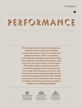 THE WEALTH REPORT 2013
                                                                                             KNIGHTFRANK.com




                                                                                                         25




perfor m ance

   Prime residential and commercial property in
       relatively risk-free locations has always
    attracted investors in times of economic and
      political turbulence. There is something
  comforting about tangible assets that, barring
  natural disaster, will retain their inherent value
   over time, even if prices dip in the short term.
     This flight to safety continues around the
    world and is helping to drive up prices in the
    most sought-after locations; so much so that
   certain governments are desperately trying to
   cool their housing markets down. But wealthy
  investors are also starting to buy into recovery,
    breathing new life into previously moribund
         markets such as Dubai and Dublin.


             26                          36                          45
          safety                     back to                        HNWI
           first                     business                   Interview
  Knight Frank’s PIRI index     How savvy commercial       Irvine Sellar, the man
   opens the door to the        property investors are     behind the Shard, on
   world’s most desirable     looking to emerging - and   his rise to the top of the
     residential markets         recovering - markets           property world
 