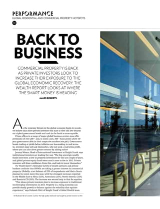 Performance
Global residential and commercial property hotspots
36




 back to
 business
   Commercial property is back
   as private investors look to
  increase their exposure to the
  global economic recovery. The
  Wealth Report looks at where
    the smart money is heading
                                         James Roberts




A          s the systemic threats in the global economy begin to recede,
we believe that more private investors will start to view the low returns
on triple-A government bonds and cash in the bank as unacceptable.
   Prime offices in a range of major global business centres now offer
premiums of over 200 – and, in some cases, 300 – basis points above 10-
year government debt in their respective markets (see p43). Government
bonds trading at yields below inflation are loss-making in real terms.
So, investors may well ask themselves, why not seek a real-terms profit,
where you can also drive greater returns by adding value?
   Jeremy Waters, Head of International Investment at Knight Frank, says
institutional investors are leading the way. “The big sovereign wealth
funds have been active in property investment for the last couple of years,
and global private equity funds were much more active in 2012. Private
investors will draw confidence from this, and look to invest themselves.”
   The Wealth Report’s Attitudes Survey of wealth advisors and private
bankers confirms that HNWIs are taking a greater interest in commercial
property. Globally, a net balance of 25% of respondents said their clients
planned to invest more this year, with the strongest increases reported
in the Middle East & Africa (52%), Australasia (33%), North America (33%)
and Russia & CIS (33%). The increase was second only to that for equities.
   “This shows private investors plan to increase exposure to traditional
recovery-play investments in 2013. Property in a rising economy can
provide steady growth to balance against the volatility that equities
experience,” says Deborah Watt of Knight Frank’s Global Wealth team.

 65 Boulevard de la Croisette, Cannes: this high quality retail asset was bought by private investors in 2012
 