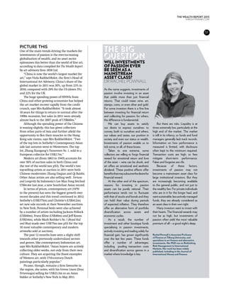 THE WEALTH REPORT 2013
                                                                                                                              KNIGHTFRANK.com




                                                                                                                                              51



Picture this
One of the main trends driving the markets for       The big
investments of passion is the ever-increasing
globalisation of wealth, and no asset sector
                                                     question
epitomises this better than the world of fine art,   Will investments
according to data compiled for The Wealth Report     of passion ever
by art advisory firm 1858 Ltd.                       be seen as a
    “China is now the world’s largest market for     mainstream
art,” says Viola Raikhel-Bolot, the firm’s Head of   asset class?
International Art Advisory. China’s share of the     Dr Rachel Pownall
global market in 2011 was 30%, up from 23% in
2010, compared with 29% for the US (down 5%)         As the name suggests, investments of
and 22% for the UK.                                  passion involve investing in an asset
    The huge spending power of HNWIs from            that yields more than just financial
China and other growing economies has helped         returns. That could mean wine, art,
the art market recover rapidly from the credit       stamps, coins, or even silver and gold.
crunch, says Mrs Raikhel-Bolot. “It took almost      For some investors there is a fine line
10 years for things to return to normal after the    between investing for financial return
1990s recession, but sales in 2011 were already      and collecting for passion; for others,
almost back to the 2007 peak of US$66bn.”            the difference is fundamental.
    Although the spending power of the Chinese           We can buy assets to satisfy                But there are risks. Liquidity is at
is waning slightly, this has given collectors        our desire to express ourselves: to         times extremely low, particularly at the
from other parts of Asia and further afield the      convey, both to ourselves and others,       high end of the market. The market
opportunity to flex their muscles in the Hong        our values and tastes, our position in      is still in its infancy, so funds and fund
Kong sale rooms, says Mrs Raikhel-Bolot. “Two        society and even our status or wealth.      managers generally lack track records.
of the top lots in Sotheby’s Contemporary Asian      Investments of passion enable us to         Information on how performance is
sale last autumn went to Westerners. The top         tick some, or all, of these boxes.          measured is limited, with disclosure
lot, Zhang Xiaogang’s Tiananmen No. 1, sold to a         Taken to one extreme, some              often kept to the minimum required.
European collector for US$2.7m.”                     collectors are willing to forgo financial   Transaction costs are high, so fees
    Modern art (from 1863 to 1945) accounts for      reward for emotional return and love        mitigate short-term performance.
over 50% of auction sales in both China and          of the asset – wine can be drunk, and       Fakes and forgeries are rife.
the rest of the world (see p53). The world’s two     art offers an emotional and aesthetic           Because of these factors,
top-selling artists at auction in 2011 were both     dividend. These positive effects offer      investments of passion may not
Chinese modernists: Zhang Daqian and Qi Baishi.      benefits that may subsume the desire for    become a mainstream asset class for
Other Asian artists are also selling well: Fortune   financial reward.                           large institutional investors. But they
and Longevity by Indonesia’s Lee Man Fong fetched        At the other end of the spectrum,       are increasingly becoming available
US$4.4m last year, a new South-East Asian record.    reasons for investing in passion            to the general public, and not just to
    In terms of prices, contemporary art (1970       assets can be purely rational. Their        the wealthy few. For private individuals
to the present) has seen the biggest growth over     performance tends not to fluctuate          who are in it for the longer haul, and
recent decades and this trend continued in 2012.     with that of stocks and bonds and they      want sustainable, less actively managed
Sotheby’s (US$375m) and Christie’s (US$412m)         can hold their value during periods         funds, they are already considered as
set new sale records at their November auctions      of expected inflation. They therefore       an asset class in their own right.
in New York. Personal bests were also achieved       offer an alternative form of portfolio          Many investors want to invest with
by a number of artists including Jackson Pollock     diversification across assets and           their hearts. The financial rewards may
(US$40m), Franz Kline (US$40m) and Jeff Koons        economic cycles.                            not be as high, but investments of
(US$34m), while Mark Rothko’s No. 1 (Royal Red           As a result, the number of              passion often yield the most valuable
and Blue) made over US$75m (see p53 for the top      investment and other boutique funds         premium of all – a good night’s sleep.
10 most valuable contemporary and modern             specialising in passion investments,
artworks sold at auction).                           actively investing and trading solely for
    The past 12 months have seen a slight shift      financial gain, has grown significantly     Rachel Pownall is Associate Professor
                                                                                                 of Finance at Tilburg University, and
towards other previously undervalued sectors         over the last few years. These funds        specialises in art finance and alternative
and genres, like contemporary Indonesian art,        offer a number of advantages,               investments. Her PhD was on Rethinking
says Mrs Raikhel-Bolot. “Asian buyers are actively   including pooling transaction costs         Risk Management in International
                                                                                                 Markets. Her work has been widely
collecting older works, not only from their own      and diversification across genres in a      published, including in the Journal of
culture. They are acquiring the finest examples      market where knowledge is key.              International Money and Finance.
of Western art, with 17th-century Dutch
paintings particularly popular.”
    Picasso, though, remains a firm favourite in
the region, she notes, with his Femme Lisant (Deux
Personnages) selling for US$21.3m to an Asian
bidder at Sotheby’s New York in May 2011.
 