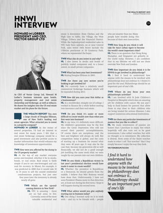 THE WEALTH REPORT 2013



Hnwi
                                                                                                                                 KNIGHTFRANK.com




interview                                                                                                                                        59



Howard m Lorber                                  estate is downtown: from Chelsea and the             who are smarter than me. Many
President and CEO,                               High Line to SoHo, the Village, the West             people have trouble doing this
Vector Group Ltd                                 Village, Tribeca and the Financial District.         because of their own insecurities.
                                                 While the highest-priced residential sales in
                                                 NYC have been uptown, on or near Central             tWR How long do you think it will
                                                 Park, sales below 34th Street include the            take for Asia’s urban tigers to become
                                                 US$42m penthouse at 18 Gramercy Park,                the world’s most important cities?
                                                 where we represented the buyer.                      HL There is no question that Hong Kong,
                                                                                                      Shanghai, and Singapore are goliaths in
                                                 tWR What else do you invest in and why?              the world today. However, I am confident
                                                 HL I also invest in stocks and bonds of              that in my lifetime we will not see them
                                                 publicly traded companies and, to a lesser           overtake New York and London.
                                                 extent, in small private companies.
                                                                                                      tWR How important do you think it is for
                                                 tWR What has been your best investment?              HNWIs to get involved in philanthropy?
                                                 HL Buying Douglas Elliman in 2003.                   HL I find it hard to understand how
                                                                                                      anyone with the means to be involved with
                                                 tWR Are there any new sectors you’re                 philanthropy does not embrace it. I think it’s
                                                 looking to get involved in?                          good for the soul. Philanthropy should be an
                                                 HL We currently have a relatively small              important part of one’s life.
                                                 commercial brokerage business which will
                                                 be expanded during 2013.                             tWR Where do you focus your own
As CEO of Vector Group Ltd, Howard M                                                                  philanthropic activities?
Lorber’s business interests span hotels,         tWR How did you earn your first dollar as            HL I am involved with St Jude Children’s
property management and real estate              a businessman?                                       Hospital in Memphis which does an amazing
ownership and brokerage, as well as tobacco.     HL As a stockbroker, straight out of college. I      job for children with cancer. My son and I
He shares his insights into the US real estate   worked in finance for a while before moving          help to fund homes for parents that allow
market and his plans for the future.             into insurance and then real estate.                 them to stay close to their children who
                                                                                                      are being treated for serious illnesses. I also
          The Wealth Report You own              tWR Do you think it’s easier or more                 support numerous educational institutions.
          a large chunk of Douglas Elliman,      difficult to create wealth now than when you
          one of New York’s leading real         first went into business?                            tWR Are there any particular investments of
estate agencies. What attracted you to invest    HL In my view, it’s definitely more difficult.       passion that you like to collect?
in a property company?                           My children’s generation may be the first            HL My main investments of passion are
Howard M Lorber As the owner of                  since the Great Depression who will not              homes that I purchase to enjoy, but which
several properties, I’d had an interest in       exceed their parents’ accomplishments.               hopefully will also turn out to be good
real estate for many years. I felt that a        Of course there are exceptions, and the              investments. I also collect watches, but with
real estate brokerage company would be a         best and brightest will always do well. But          no thought as to investment. My collection
good investment and also provide access to       competition today is global, and the costs           is diverse, from some of the finest watches
market information that would enhance my         of starting up a business far exceed what            made to what I call “fun watches” that I buy
knowledge of investment opportunities.           they were 40 years ago. It may also be the           simply because I enjoy the way they look.
                                                 case that, because my generation did so well         vectorgroupltd.com
TWR How were you affected by the slump in        financially, we did not do a good enough
the US property market?                          job instilling the same work ethic we were
HL At the top of any market everyone             taught by our parents into our own children.         I find it hard to
seems over-invested, whether it be in stocks,
bonds, or real estate. Real estate is fairly     tWR Do you think a Republican victory in             understand how
simple if you’re not over-leveraged and can      last year’s presidential election would have         anyone with the
wait for recovery. In Miami, for example, it     made it easier to create wealth?
 was predicted in 2008 that it would take 10     HL Whether the president is Republican               means to be involved
  to 15 years to sell the unsold residential     or a Democrat, he should govern from the             in philanthropy does
    condominium projects, but just over          middle. I believe that Mitt Romney would
     four years later the inventory is already   have done that. Unfortunately, I have not            not embrace it...
       nearly all gone.                          seen President Obama move in that direction          Philanthropy should
                                                 yet, at least not during his first term. I hope it
          tWR Which are the up-and-              will happen during his second term.                  be an important part
           coming districts in New York?                                                              of one’s life
            HL NYC is amazing – there            tWR What advice would you give anybody
             are no bad areas to live.           starting out in business today?
               Currently, some of the most       HL One thing I learned early on is to work
                valuable residential real        with – and try to be friends with – people
 