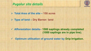  Total Area of the site – 150 acres
 Type of land – Dry Barren land
 Afforestation details– 1500 saplings already completed
(1000 saplings are in pipe line).
 Optimum utilisation of ground water by Drip Irrigation.
Pugalur site details
 