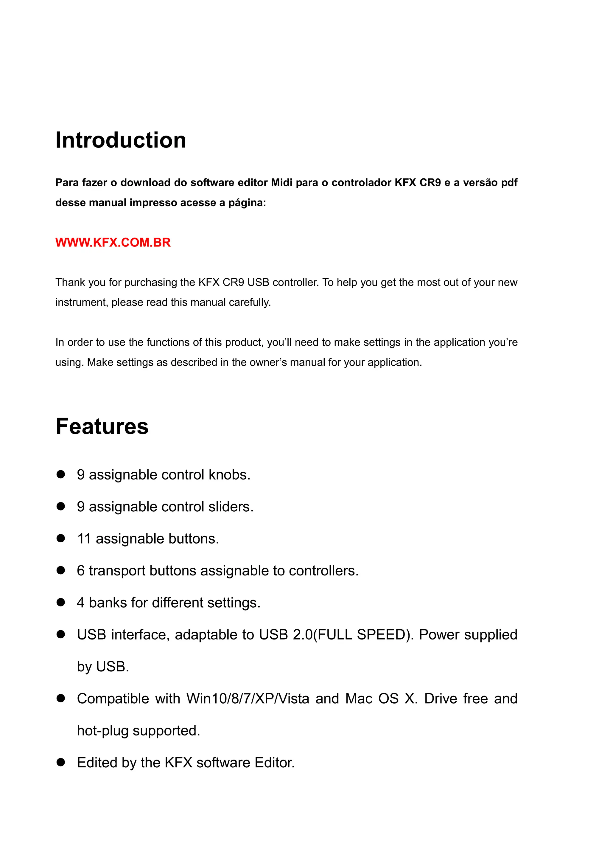 Introduction
Para fazer o download do software editor Midi para o controlador KFX CR9 e a versão pdf
desse manual impresso acesse a página:
WWW.KFX.COM.BR
Thank you for purchasing the KFX CR9 USB controller. To help you get the most out of your new
instrument, please read this manual carefully.
In order to use the functions of this product, you’ll need to make settings in the application you’re
using. Make settings as described in the owner’s manual for your application.
Features
 9 assignable control knobs.
 9 assignable control sliders.
 11 assignable buttons.
 6 transport buttons assignable to controllers.
 4 banks for different settings.
 USB interface, adaptable to USB 2.0(FULL SPEED). Power supplied
by USB.
 Compatible with Win10/8/7/XP/Vista and Mac OS X. Drive free and
hot-plug supported.
 Edited by the KFX software Editor.
 