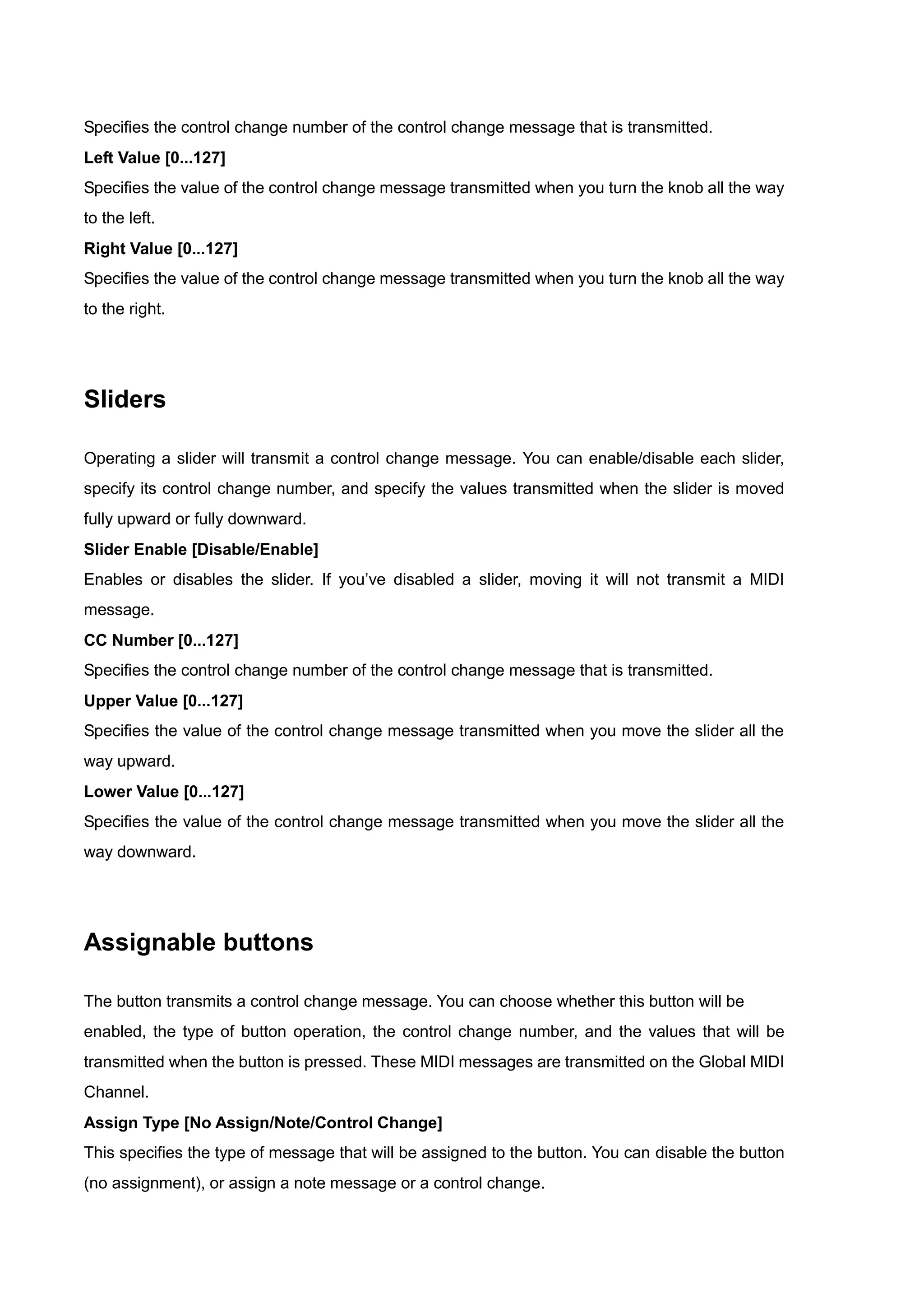 Specifies the control change number of the control change message that is transmitted.
Left Value [0...127]
Specifies the value of the control change message transmitted when you turn the knob all the way
to the left.
Right Value [0...127]
Specifies the value of the control change message transmitted when you turn the knob all the way
to the right.
Sliders
Operating a slider will transmit a control change message. You can enable/disable each slider,
specify its control change number, and specify the values transmitted when the slider is moved
fully upward or fully downward.
Slider Enable [Disable/Enable]
Enables or disables the slider. If you’ve disabled a slider, moving it will not transmit a MIDI
message.
CC Number [0...127]
Specifies the control change number of the control change message that is transmitted.
Upper Value [0...127]
Specifies the value of the control change message transmitted when you move the slider all the
way upward.
Lower Value [0...127]
Specifies the value of the control change message transmitted when you move the slider all the
way downward.
Assignable buttons
The button transmits a control change message. You can choose whether this button will be
enabled, the type of button operation, the control change number, and the values that will be
transmitted when the button is pressed. These MIDI messages are transmitted on the Global MIDI
Channel.
Assign Type [No Assign/Note/Control Change]
This specifies the type of message that will be assigned to the button. You can disable the button
(no assignment), or assign a note message or a control change.
 