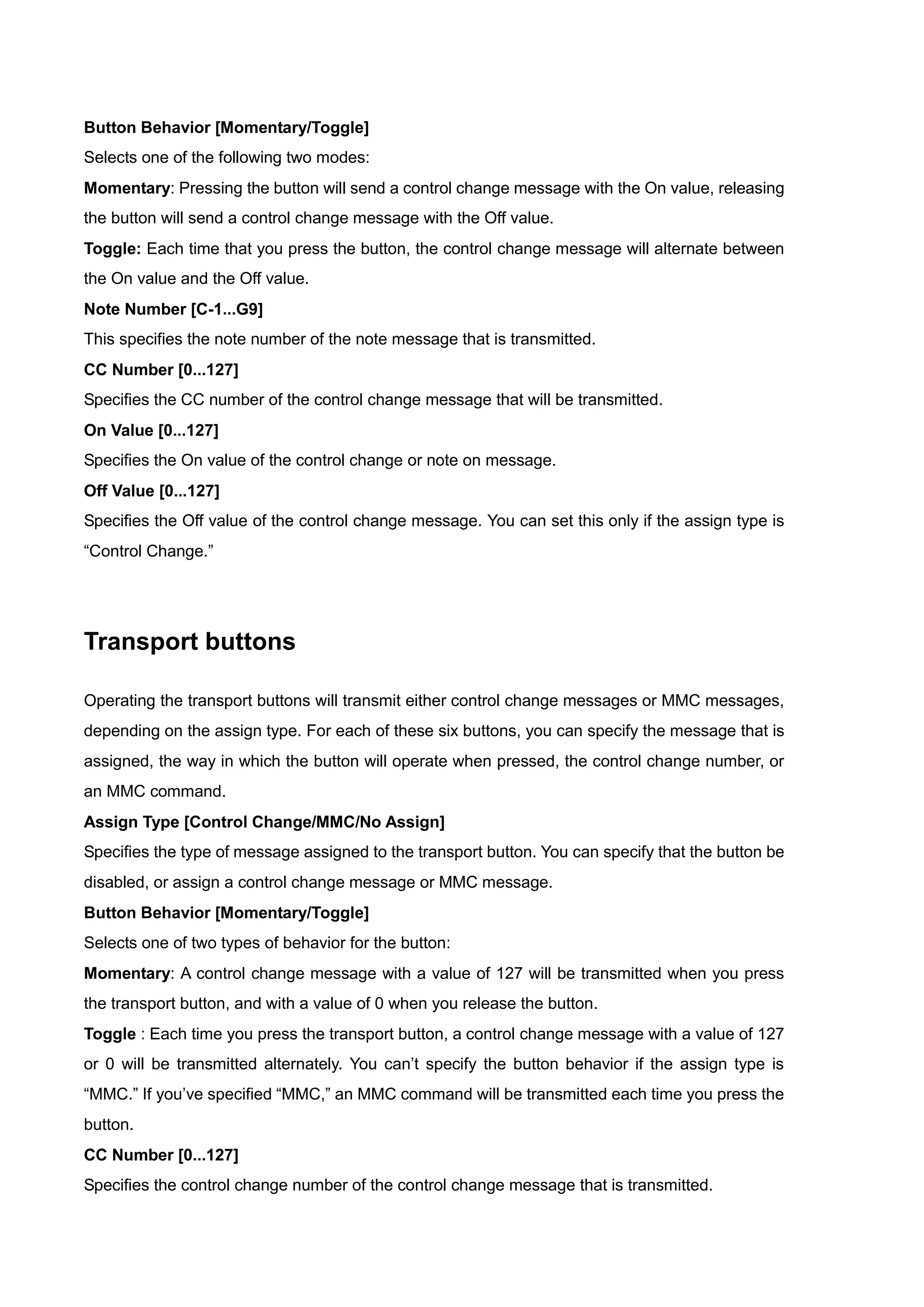 Button Behavior [Momentary/Toggle]
Selects one of the following two modes:
Momentary: Pressing the button will send a control change message with the On value, releasing
the button will send a control change message with the Off value.
Toggle: Each time that you press the button, the control change message will alternate between
the On value and the Off value.
Note Number [C-1...G9]
This specifies the note number of the note message that is transmitted.
CC Number [0...127]
Specifies the CC number of the control change message that will be transmitted.
On Value [0...127]
Specifies the On value of the control change or note on message.
Off Value [0...127]
Specifies the Off value of the control change message. You can set this only if the assign type is
“Control Change.”
Transport buttons
Operating the transport buttons will transmit either control change messages or MMC messages,
depending on the assign type. For each of these six buttons, you can specify the message that is
assigned, the way in which the button will operate when pressed, the control change number, or
an MMC command.
Assign Type [Control Change/MMC/No Assign]
Specifies the type of message assigned to the transport button. You can specify that the button be
disabled, or assign a control change message or MMC message.
Button Behavior [Momentary/Toggle]
Selects one of two types of behavior for the button:
Momentary: A control change message with a value of 127 will be transmitted when you press
the transport button, and with a value of 0 when you release the button.
Toggle : Each time you press the transport button, a control change message with a value of 127
or 0 will be transmitted alternately. You can’t specify the button behavior if the assign type is
“MMC.” If you’ve specified “MMC,” an MMC command will be transmitted each time you press the
button.
CC Number [0...127]
Specifies the control change number of the control change message that is transmitted.
 