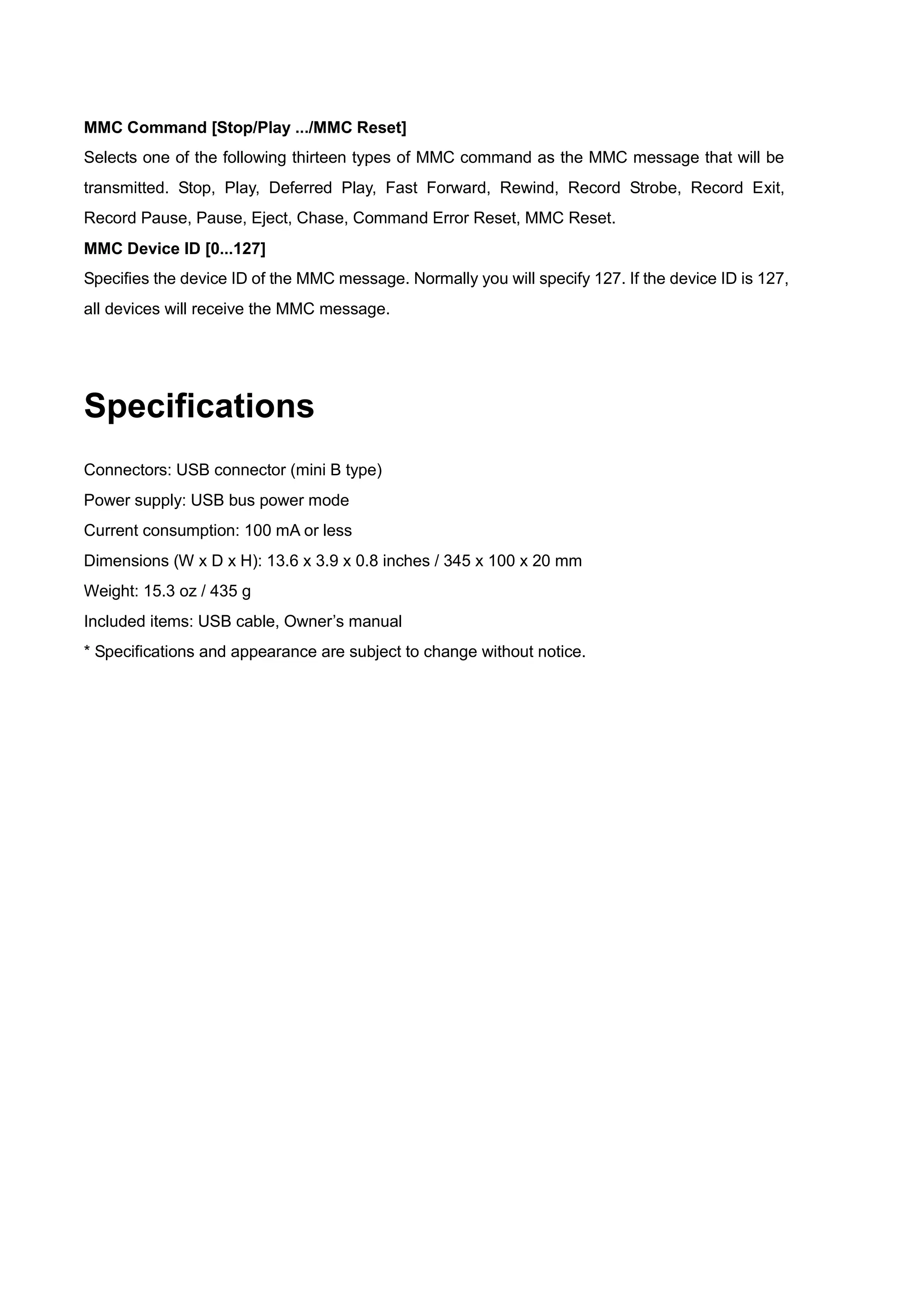 MMC Command [Stop/Play .../MMC Reset]
Selects one of the following thirteen types of MMC command as the MMC message that will be
transmitted. Stop, Play, Deferred Play, Fast Forward, Rewind, Record Strobe, Record Exit,
Record Pause, Pause, Eject, Chase, Command Error Reset, MMC Reset.
MMC Device ID [0...127]
Specifies the device ID of the MMC message. Normally you will specify 127. If the device ID is 127,
all devices will receive the MMC message.
Specifications
Connectors: USB connector (mini B type)
Power supply: USB bus power mode
Current consumption: 100 mA or less
Dimensions (W x D x H): 13.6 x 3.9 x 0.8 inches / 345 x 100 x 20 mm
Weight: 15.3 oz / 435 g
Included items: USB cable, Owner’s manual
* Specifications and appearance are subject to change without notice.
 