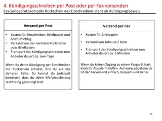 4.	
  Kündigungsschreiben	
  per	
  Post	
  oder	
  per	
  Fax	
  versenden	
  

Fax-­‐Sendeprotokoll	
  oder	
  Rückschein	
  des	
  Einschreibens	
  dient	
  als	
  Kündigungsbeweis	
  
Versand	
  per	
  Post
•  Kosten	
  für	
  Einschreiben,	
  Briefpapier	
  und	
  
Briefumschlag	
  
•  Versand	
  von	
  der	
  nächsten	
  PoststaPon	
  
oder	
  Briekasten	
  
•  Transport	
  des	
  Kündigungsschreiben	
  zum	
  
Anbieter	
  dauert	
  ca.	
  zwei	
  Tage	
  
	
  
Wenn	
   du	
   deine	
   Kündigung	
   per	
   Einschreiben	
  
mit	
   Rückschein	
   schickst,	
   bist	
   du	
   auf	
   der	
  
sicheren	
   Seite.	
   So	
   kannst	
   du	
   jederzeit	
  
beweisen,	
   dass	
   du	
   deine	
   Kfz-­‐Versicherung	
  
rechtzeiPg	
  gekündigt	
  hast.	
  
	
  

Versand	
  per	
  Fax
	
  
•  Kosten	
  für	
  Briefpapier	
  
•  Versand	
  von	
  zuhause	
  /	
  Büro	
  
•  Transport	
  des	
  Kündigungsschreiben	
  zum	
  
Anbieter	
  dauert	
  ca.	
  5	
  Minuten	
  
	
  
	
  
Wenn	
  du	
  keinen	
  Zugang	
  zu	
  einem	
  Faxgerät	
  hast,	
  
kann	
  dir	
  Aboalarm	
  helfen.	
  Auf	
  www.aboalarm.de	
  
ist	
  der	
  Faxversand	
  einfach,	
  bequem	
  und	
  sicher.	
  
	
  
	
  
	
  
	
  

13

 