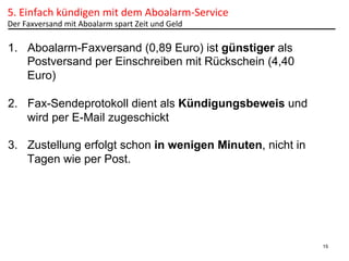 5.	
  Einfach	
  kündigen	
  mit	
  dem	
  Aboalarm-­‐Service	
  	
  
Der	
  Faxversand	
  mit	
  Aboalarm	
  spart	
  Zeit	
  und	
  Geld	
  

1.  Aboalarm-Faxversand (0,89 Euro) ist günstiger als
Postversand per Einschreiben mit Rückschein (4,40
Euro)
2.  Fax-Sendeprotokoll dient als Kündigungsbeweis und
wird per E-Mail zugeschickt
3.  Zustellung erfolgt schon in wenigen Minuten, nicht in
Tagen wie per Post.

15

 