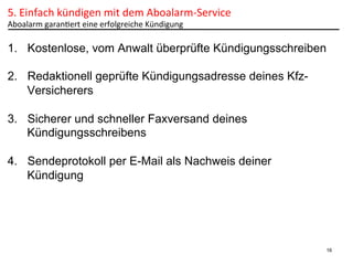 5.	
  Einfach	
  kündigen	
  mit	
  dem	
  Aboalarm-­‐Service	
  	
  
Aboalarm	
  garanPert	
  eine	
  erfolgreiche	
  Kündigung	
  

1.  Kostenlose, vom Anwalt überprüfte Kündigungsschreiben
2.  Redaktionell geprüfte Kündigungsadresse deines KfzVersicherers
3.  Sicherer und schneller Faxversand deines
Kündigungsschreibens
4.  Sendeprotokoll per E-Mail als Nachweis deiner
Kündigung

16

 