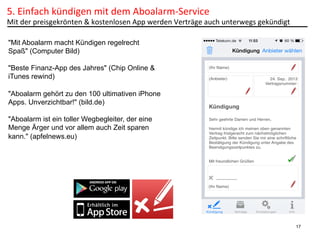 5.	
  Einfach	
  kündigen	
  mit	
  dem	
  Aboalarm-­‐Service	
  	
  

Mit	
  der	
  preisgekrönten	
  &	
  kostenlosen	
  App	
  werden	
  Verträge	
  auch	
  unterwegs	
  gekündigt	
  
"Mit Aboalarm macht Kündigen regelrecht
Spaß" (Computer Bild)
"Beste Finanz-App des Jahres" (Chip Online &
iTunes rewind)
"Aboalarm gehört zu den 100 ultimativen iPhone
Apps. Unverzichtbar!" (bild.de)
"Aboalarm ist ein toller Wegbegleiter, der eine
Menge Ärger und vor allem auch Zeit sparen
kann." (apfelnews.eu)

17

 