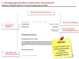 1.	
  Kündigungsschreiben	
  rechtssicher	
  formulieren	
  
Folgende	
  Angaben	
  gehören	
  in	
  jedes	
  Kündigungsschreiben	
  

1.  Dein Name und deine Adresse

3.  Datum der Kündigung
2.  Anschrift des
Anbieters
4.  Dein Kennzeichen
Deine Vertragsnummer

WICHTIG!	
  

5.  Dein Name und
deine Unterschrift

	
  
ss	
  
Je	
  nach	
  Anbieter	
  mu
-­‐	
  
eventuell	
  die	
  Kunden
und/oder	
  
Vertragsnummer	
  
	
  	
  
angegeben	
  werden	
  

8

 