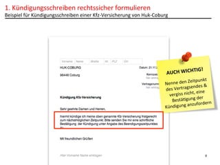 1.	
  Kündigungsschreiben	
  rechtssicher	
  formulieren	
  

Beispiel	
  für	
  Kündigungsschreiben	
  einer	
  Kfz-­‐Versicherung	
  von	
  Huk-­‐Coburg	
  

IG!	
  
UCH	
  WICHT
A
	
  

eitpunkt	
  
Nenne	
  den	
  Z
es	
  &	
  
	
  Vertragsend
des
,	
  eine	
  
vergiss	
  nicht
	
  der	
  
BestäPgung
rdern	
  
igung	
  anzufo
Künd

9

 