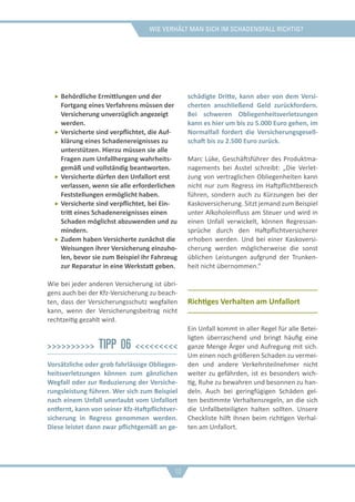Wie verhält man sich im schadensfall richtig?
ff Behördliche Ermittlungen und der
Fortgang eines Verfahrens müssen der
Versicherung unverzüglich angezeigt
werden.
ff Versicherte sind verpflichtet, die Auf-
klärung eines Schadenereignisses zu
unterstützen. Hierzu müssen sie alle
Fragen zum Unfallhergang wahrheits-
gemäß und vollständig beantworten.
ff Versicherte dürfen den Unfallort erst
verlassen, wenn sie alle erforderlichen
Feststellungen ermöglicht haben.
ff Versicherte sind verpflichtet, bei Ein-
tritt eines Schadenereignisses einen
Schaden möglichst abzuwenden und zu
mindern.
ff Zudem haben Versicherte zunächst die
Weisungen ihrer Versicherung einzuho-
len, bevor sie zum Beispiel ihr Fahrzeug
zur Reparatur in eine Werkstatt geben.
Wie bei jeder anderen Versicherung ist übri-
gens auch bei der Kfz-Versicherung zu beach-
ten, dass der Versicherungsschutz wegfallen
kann, wenn der Versicherungsbeitrag nicht
rechtzeitig gezahlt wird.
>>>>>>>>>> Tipp 06 <<<<<<<<<
Vorsätzliche oder grob fahrlässige Obliegen-
heitsverletzungen können zum gänzlichen
Wegfall oder zur Reduzierung der Versiche-
rungsleistung führen. Wer sich zum Beispiel
nach einem Unfall unerlaubt vom Unfallort
entfernt, kann von seiner Kfz-Haftpflichtver-
sicherung in Regress genommen werden.
Diese leistet dann zwar pflichtgemäß an ge-
schädigte Dritte, kann aber von dem Versi-
cherten anschließend Geld zurückfordern.
Bei schweren Obliegenheitsverletzungen
kann es hier um bis zu 5.000 Euro gehen, im
Normalfall fordert die Versicherungsgesell-
schaft bis zu 2.500 Euro zurück.
Marc Lüke, Geschäftsführer des Produktma-
nagements bei Asstel schreibt: „Die Verlet-
zung von vertraglichen Obliegenheiten kann
nicht nur zum Regress im Haftpflichtbereich
führen, sondern auch zu Kürzungen bei der
Kaskoversicherung. Sitzt jemand zum Beispiel
unter Alkoholeinfluss am Steuer und wird in
einen Unfall verwickelt, können Regressan-
sprüche durch den Haftpflichtversicherer
erhoben werden. Und bei einer Kaskoversi-
cherung werden möglicherweise die sonst
üblichen Leistungen aufgrund der Trunken-
heit nicht übernommen.“
Richtiges Verhalten am Unfallort
Ein Unfall kommt in aller Regel für alle Betei-
ligten überraschend und bringt häufig eine
ganze Menge Ärger und Aufregung mit sich.
Um einen noch größeren Schaden zu vermei-
den und andere Verkehrsteilnehmer nicht
weiter zu gefährden, ist es besonders wich-
tig, Ruhe zu bewahren und besonnen zu han-
deln. Auch bei geringfügigen Schäden gel-
ten bestimmte Verhaltensregeln, an die sich
die Unfallbeteiligten halten sollten. Unsere
Checkliste hilft Ihnen beim richtigen Verhal-
ten am Unfallort.
10
 