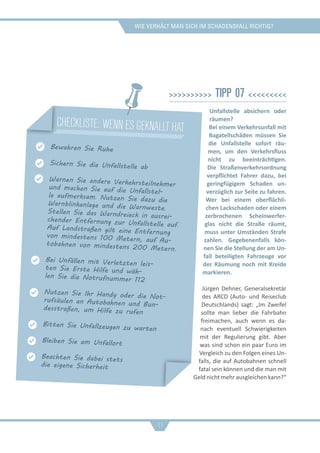 Wie verhält man sich im schadensfall richtig?
>>>>>>>>>> Tipp 07 <<<<<<<<<
Unfallstelle absichern oder
räumen?
Bei einem Verkehrsunfall mit
Bagatellschäden müssen Sie
die Unfallstelle sofort räu-
men, um den Verkehrsfluss
nicht zu beeinträchtigen.
Die Straßenverkehrsordnung
verpflichtet Fahrer dazu, bei
geringfügigem Schaden un-
verzüglich zur Seite zu fahren.
Wer bei einem oberflächli-
chen Lackschaden oder einem
zerbrochenen Scheinwerfer-
glas nicht die Straße räumt,
muss unter Umständen Strafe
zahlen. Gegebenenfalls kön-
nen Sie die Stellung der am Un-
fall beteiligten Fahrzeuge vor
der Räumung noch mit Kreide
markieren.
Jürgen Dehner, Generalsekretär
des ARCD (Auto- und Reiseclub
Deutschlands) sagt: „Im Zweifel
sollte man lieber die Fahrbahn
freimachen, auch wenn es da-
nach eventuell Schwierigkeiten
mit der Regulierung gibt. Aber
was sind schon ein paar Euro im
Vergleich zu den Folgen eines Un-
falls, die auf Autobahnen schnell
fatal sein können und die man mit
Geld nicht mehr ausgleichen kann?“
11
checkliste: Wenn es geknallt hat
Bewahren Sie Ruhe
Sichern Sie die Unfallstelle ab
Warnen Sie andere Verkehrsteilnehmerund machen Sie auf die Unfallstel-le aufmerksam. Nutzen Sie dazu dieWarnblinkanlage und die Warnweste.Stellen Sie das Warndreieck in ausrei-chender Entfernung zur Unfallstelle auf.Auf Landstraßen gilt eine Entfernungvon mindestens 100 Metern, auf Au-tobahnen von mindestens 200 Metern.
Bei Unfällen mit Verletzten leis-
ten Sie Erste Hilfe und wäh-
len Sie die Notrufnummer 112
Nutzen Sie Ihr Handy oder die Not-rufsäulen an Autobahnen und Bun-desstraßen, um Hilfe zu rufen
Bitten Sie Unfallzeugen zu warten
Bleiben Sie am Unfallort
Beachten Sie dabei stets
die eigene Sicherheit
 