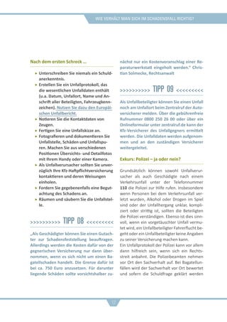 Wie verhält man sich im schadensfall richtig?
Nach dem ersten Schreck …
ff Unterschreiben Sie niemals ein Schuld-
anerkenntnis.
ff Erstellen Sie ein Unfallprotokoll, das
die wesentlichen Unfalldaten enthält
(u.a. Datum, Unfallort, Name und An-
schrift aller Beteiligten, Fahrzeugkenn-
zeichen). Nutzen Sie dazu den Europäi-
schen Unfallbericht.
ff Notieren Sie die Kontaktdaten von
Zeugen.
ff Fertigen Sie eine Unfallskizze an.
ff Fotografieren und dokumentieren Sie
Unfallstelle, Schäden und Unfallspu-
ren. Machen Sie aus verschiedenen
Positionen Übersichts- und Detailfotos
mit Ihrem Handy oder einer Kamera.
ff Als Unfallverursacher sollten Sie unver-
züglich Ihre Kfz-Haftpflichtversicherung
kontaktieren und deren Weisungen
einholen.
ff Fordern Sie gegebenenfalls eine Begut-
achtung des Schadens an.
ff Räumen und säubern Sie die Unfallstel-
le.
>>>>>>>>>> Tipp 08 <<<<<<<<<
„Als Geschädigter können Sie einen Gutach-
ter zur Schadensfeststellung beauftragen.
Allerdings werden die Kosten dafür von der
gegnerischen Versicherung nur dann über-
nommen, wenn es sich nicht um einen Ba-
gatellschaden handelt. Die Grenze dafür ist
bei ca. 750 Euro anzusetzen. Für darunter
liegende Schäden sollte vorsichtshalber zu-
nächst nur ein Kostenvoranschlag einer Re-
paraturwerkstatt eingeholt werden.“ Chris-
tian Solmecke, Rechtsanwalt
>>>>>>>>>> Tipp 09 <<<<<<<<<
Als Unfallbeteiligter können Sie einen Unfall
noch am Unfallort beim Zentralruf der Auto-
versicherer melden. Über die gebührenfreie
Rufnummer 0800 250 26 00 oder über ein
Onlineformular unter zentralruf.de kann der
Kfz-Versicherer des Unfallgegners ermittelt
werden. Die Unfalldaten werden aufgenom-
men und an den zuständigen Versicherer
weitergeleitet.
Exkurs: Polizei – ja oder nein?
Grundsätzlich können sowohl Unfallverur-
sacher als auch Geschädigte nach einem
Verkehrsunfall unter der Telefonnummer
110 die Polizei zur Hilfe rufen. Insbesondere
wenn Personen bei dem Verkehrsunfall ver-
letzt wurden, Alkohol oder Drogen im Spiel
sind oder der Unfallhergang unklar, kompli-
ziert oder strittig ist, sollten die Beteiligten
die Polizei verständigen. Ebenso ist dies sinn-
voll, wenn ein vorgetäuschter Unfall vermu-
tet wird, ein Unfallbeteiligter Fahrerflucht be-
geht oder ein Unfallbeteiligter keine Angaben
zu seiner Versicherung machen kann.
Ein Unfallprotokoll der Polizei kann vor allem
dann hilfreich sein, wenn sich ein Rechts-
streit anbahnt. Die Polizeibeamten nehmen
vor Ort den Sachverhalt auf. Bei Bagatellun-
fällen wird der Sachverhalt vor Ort bewertet
und sofern die Schuldfrage geklärt werden
12
 