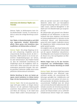 Wie verhält man sich im schadensfall richtig?
Interview mit Dietmar Töpfer von
Tirendo
Dietmar Töpfer ist Reifenexperte beim On-
line-Reifenhändler Tirendo. Im Interview er-
klärt er, wieso die richtige Bereifung so wich-
tig ist.
Herr Töpfer, in Deutschland gibt es seit 2010
eine sogenannte situative Winterreifen-
pflicht. Wann genau sind Autofahrer dazu
verpflichtet, mit Winterreifen zu fahren?
Dietmar Töpfer: Die jetzige Regelung ist lei-
der sehr schwammig. Empfohlen wird die
entsprechende Bereifung bereits ab dem 1.
November, Pflicht jedoch ist sie erst bei win-
terlichen Straßenbedingungen wie Schnee,
Eis oder Schneematsch. Das Problem hierbei
ist, dass die individuelle Einschätzung der
Straßenlage durch die Kraftfahrer stark va-
riieren kann. Daher wünschen sich viele eine
eindeutigere gesetzliche Vorgabe. Dies wür-
de garantiert zahlreiche Unfälle durch einen
plötzlichen Wintereinbruch verhindern.
Welche Bereifung ist denn am besten ge-
eignet, damit Autofahrer im Winter keinen
Ärger mit den Gesetzeshütern bekommen?
Dietmar Töpfer: Hier ist eine pauschale Aus-
sage nicht ganz einfach, es hängen diverse
Faktoren mit der optimalen Reifenauswahl
zusammen. Dazu gehören zum einen die Art
und Weise der Nutzung. In der Stadt etwa
müssen Reifen andere Voraussetzungen er-
füllen als auf dem Land oder in den Bergen.
Weiterhin sollten Viel- und Normalfahrer
dringend hochwertige Winter- und Sommer-
reifen nutzen, während Wenigfahrer in der
Stadt auch mit Allwetterreifen gut ausgerüs-
tet sind.
Bei Winterreifen gilt generell eine Mindest-
profiltiefe von vier Millimetern, so dass aus-
reichend Grip beim Anfahren und Bremsen
im Schnee gewährleistet ist. Darunter ist eine
verlässliche Wasser- und Matschverdrän-
gung nicht mehr möglich. Außerdem müssen
für abgefahrene Reifen entsprechende Buß-
gelder gezahlt werden.
Ich empfehle stets vor dem Kauf Testberichte
zu vergleichen, um individuelle Unterschiede
auf die eigenen Bedürfnisse abzustimmen.
Von Billigreifen rate ich jedoch mit Nachdruck
ab. Besser ist es, hier auf Angebote von Mar-
kenreifen zu achten.
Welche Folgen kann es für den Versiche-
rungsschutz von Unfallbeteiligten haben,
wenn mit der falschen Bereifung ein Unfall
passiert?
Dietmar Töpfer: Bei einem Unfall kann jedem
Verkehrsteilnehmer eine Mitschuld zuge-
schrieben werden, der unzureichende Vor-
kehrungen getroffen hat. Unfallforscher und
Gutachter setzen sich präzise mit einem Un-
fall auseinander. Bei falscher Bereifung oder
unzureichender Profiltiefe kann der Schutz
und somit das finanzielle Aufkommen für den
Schaden vonseiten der Versicherung teilweise
verweigert werden. Auch ein Zivil- bzw. Straf-
prozess bei Körperschaden und zu zahlender
Schadensersatz können Folgen sein. 
15
 